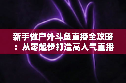 新手做户外斗鱼直播全攻略：从零起步打造高人气直播间的实用指南
