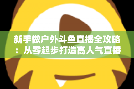 新手做户外斗鱼直播全攻略：从零起步打造高人气直播间的实用指南