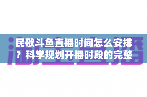 民歌斗鱼直播时间怎么安排？科学规划开播时段的完整攻略与实战建议