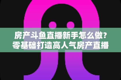 房产斗鱼直播新手怎么做?零基础打造高人气房产直播间的实用指南 房产斗鱼直播新手怎么做?零基础打造高人气房产直播间的实用指南