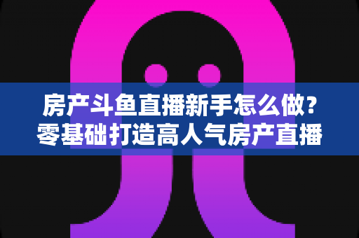 房产斗鱼直播新手怎么做?零基础打造高人气房产直播间的实用指南 房产斗鱼直播新手怎么做?零基础打造高人气房产直播间的实用指南