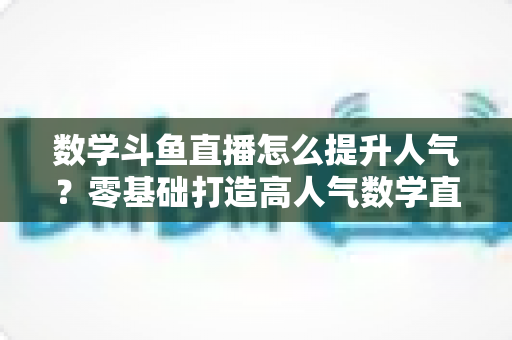 数学斗鱼直播怎么提升人气?零基础打造高人气数学直播间的全流程实战攻略 数学斗鱼直播怎么提升人气?零基础打造高人气数学直播间的全流程实战攻略