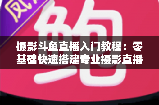 摄影斗鱼直播入门教程:零基础快速搭建专业摄影直播间的完整指南 摄影斗鱼直播入门教程:零基础快速搭建专业摄影直播间的完整指南