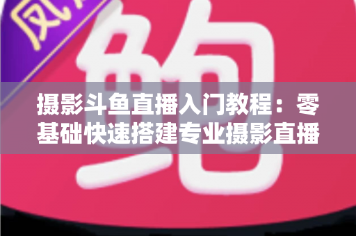 摄影斗鱼直播入门教程:零基础快速搭建专业摄影直播间的完整指南 摄影斗鱼直播入门教程:零基础快速搭建专业摄影直播间的完整指南