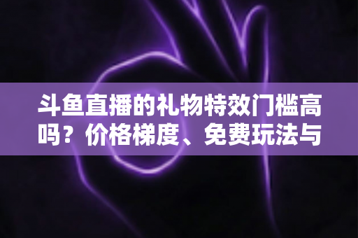 斗鱼直播的礼物特效门槛高吗?价格梯度、免费玩法与理性消费全解析 斗鱼直播的礼物特效门槛高吗?价格梯度、免费玩法与理性消费全解析