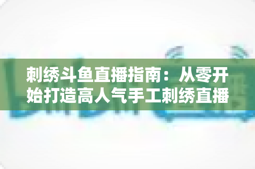 刺绣斗鱼直播指南:从零开始打造高人气手工刺绣直播间的完整攻略 刺绣斗鱼直播指南:从零开始打造高人气手工刺绣直播间的完整攻略