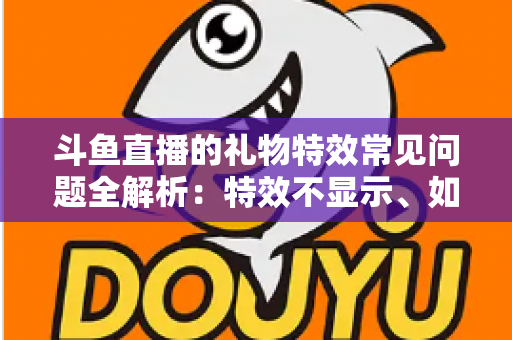 斗鱼直播的礼物特效常见问题全解析：特效不显示、如何关闭、费用与收益规则一文读懂