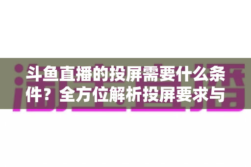 斗鱼直播的投屏需要什么条件?全方位解析投屏要求与实用操作指南 斗鱼直播的投屏需要什么条件?全方位解析投屏要求与实用操作指南