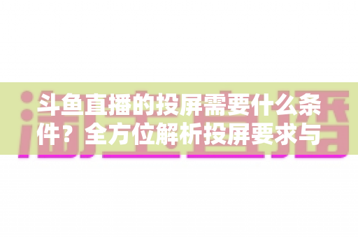 斗鱼直播的投屏需要什么条件?全方位解析投屏要求与实用操作指南 斗鱼直播的投屏需要什么条件?全方位解析投屏要求与实用操作指南