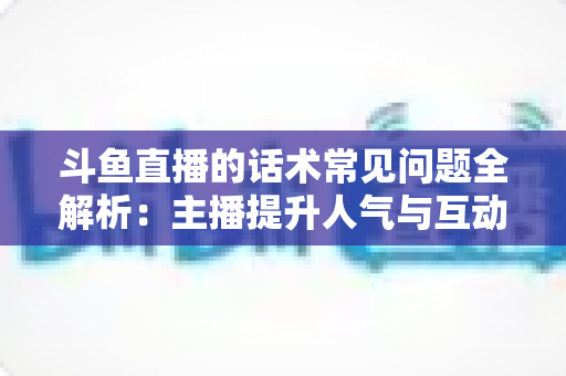 斗鱼直播的话术常见问题全解析:主播提升人气与互动的实战指南 斗鱼直播的话术常见问题全解析:主播提升人气与互动的实战指南