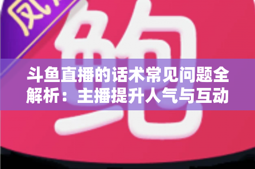 斗鱼直播的话术常见问题全解析:主播提升人气与互动的实战指南 斗鱼直播的话术常见问题全解析:主播提升人气与互动的实战指南