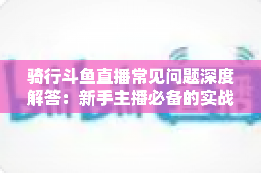 骑行斗鱼直播常见问题深度解答:新手主播必备的实战指南与避坑手册 骑行斗鱼直播常见问题深度解答:新手主播必备的实战指南与避坑手册