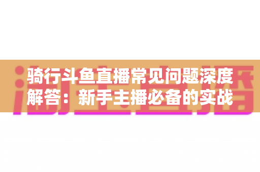 骑行斗鱼直播常见问题深度解答:新手主播必备的实战指南与避坑手册 骑行斗鱼直播常见问题深度解答:新手主播必备的实战指南与避坑手册