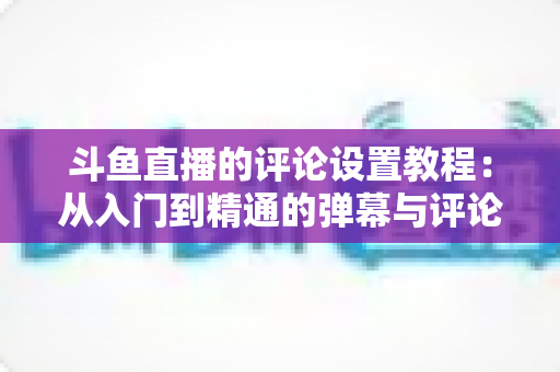 斗鱼直播的评论设置教程:从入门到精通的弹幕与评论管理全攻略 斗鱼直播的评论设置教程:从入门到精通的弹幕与评论管理全攻略