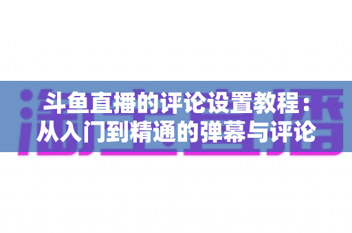 斗鱼直播的评论设置教程:从入门到精通的弹幕与评论管理全攻略 斗鱼直播的评论设置教程:从入门到精通的弹幕与评论管理全攻略