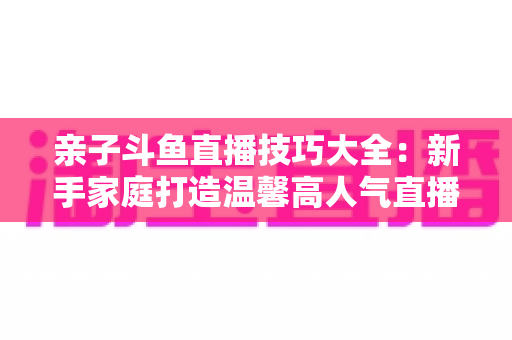 亲子斗鱼直播技巧大全：新手家庭打造温馨高人气直播间的实战指南