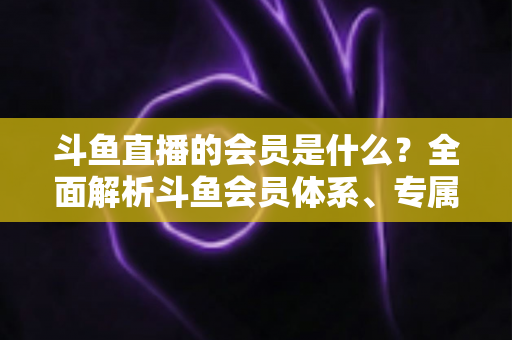 斗鱼直播的会员是什么?全面解析斗鱼会员体系、专属特权与开通全攻略 斗鱼直播的会员是什么?全面解析斗鱼会员体系、专属特权与开通全攻略