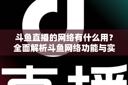 斗鱼直播的网络有什么用?全面解析斗鱼网络功能与实用价值 斗鱼直播的网络有什么用?全面解析斗鱼网络功能与实用价值