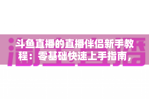 斗鱼直播的直播伴侣新手教程:零基础快速上手指南,助你轻松开启直播之旅 斗鱼直播的直播伴侣新手教程:零基础快速上手指南,助你轻松开启直播之旅