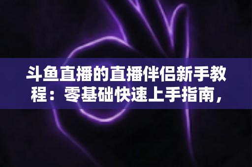 斗鱼直播的直播伴侣新手教程:零基础快速上手指南,助你轻松开启直播之旅 斗鱼直播的直播伴侣新手教程:零基础快速上手指南,助你轻松开启直播之旅