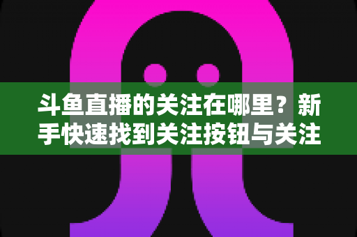 斗鱼直播的关注在哪里？新手快速找到关注按钮与关注列表的完整使用攻略
