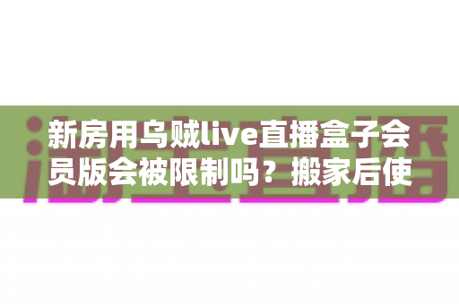 新房用乌贼live直播盒子会员版会被限制吗?搬家后使用限制全解析与应对指南 新房用乌贼live直播盒子会员版会被限制吗?搬家后使用限制全解析与应对指南