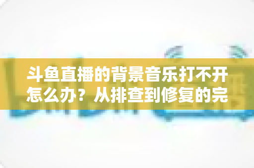 斗鱼直播的背景音乐打不开怎么办？从排查到修复的完整解决方案一学就会