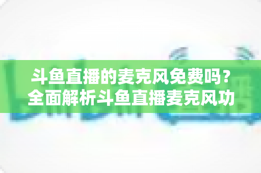 斗鱼直播的麦克风免费吗？全面解析斗鱼直播麦克风功能与设备费用问题