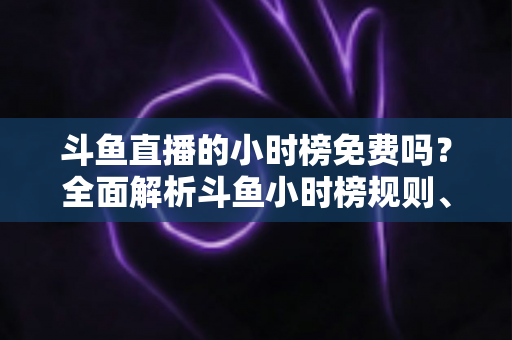 斗鱼直播的小时榜免费吗？全面解析斗鱼小时榜规则、参与方式与理性冲榜攻略
