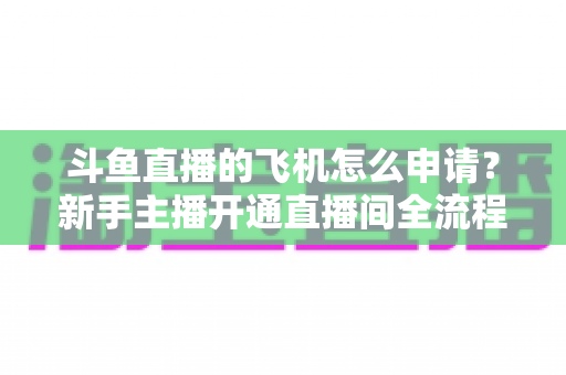 斗鱼直播的飞机怎么申请?新手主播开通直播间全流程权威指南 斗鱼直播的飞机怎么申请?新手主播开通直播间全流程权威指南