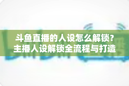 斗鱼直播的人设怎么解锁?主播人设解锁全流程与打造秘籍,助你快速提升直播间人气 斗鱼直播的人设怎么解锁?主播人设解锁全流程与打造秘籍,助你快速提升直播间人气