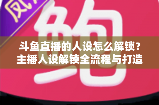 斗鱼直播的人设怎么解锁？主播人设解锁全流程与打造秘籍，助你快速提升直播间人气
