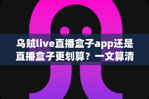 乌贼live直播盒子app还是直播盒子更划算?一文算清成本与体验账,帮你选对不花冤枉钱 乌贼live直播盒子app还是直播盒子更划算?一文算清成本与体验账,帮你选对不花冤枉钱