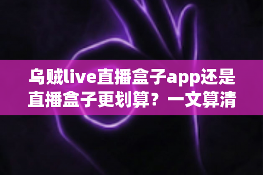 乌贼live直播盒子app还是直播盒子更划算？一文算清成本与体验账，帮你选对不花冤枉钱