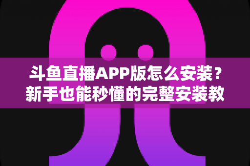 斗鱼直播APP版怎么安装?新手也能秒懂的完整安装教程与使用指南 斗鱼直播APP版怎么安装?新手也能秒懂的完整安装教程与使用指南