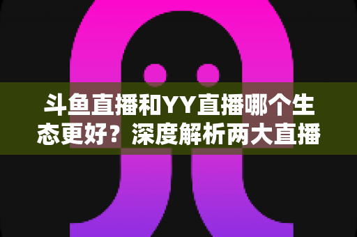 斗鱼直播和YY直播哪个生态更好?深度解析两大直播平台生态差异与选择指南 斗鱼直播和YY直播哪个生态更好?深度解析两大直播平台生态差异与选择指南