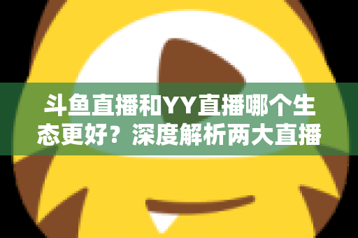 斗鱼直播和YY直播哪个生态更好？深度解析两大直播平台生态差异与选择指南