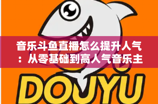 音乐斗鱼直播怎么提升人气:从零基础到高人气音乐主播的实战涨粉全攻略 音乐斗鱼直播怎么提升人气:从零基础到高人气音乐主播的实战涨粉全攻略