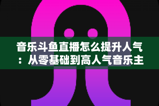 音乐斗鱼直播怎么提升人气:从零基础到高人气音乐主播的实战涨粉全攻略 音乐斗鱼直播怎么提升人气:从零基础到高人气音乐主播的实战涨粉全攻略