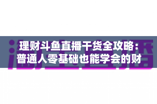 理财斗鱼直播干货全攻略：普通人零基础也能学会的财富管理实战指南