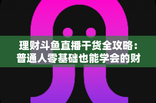 理财斗鱼直播干货全攻略：普通人零基础也能学会的财富管理实战指南