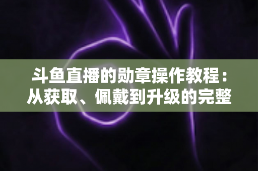 斗鱼直播的勋章操作教程：从获取、佩戴到升级的完整实战指南