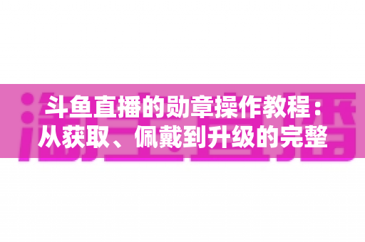 斗鱼直播的勋章操作教程：从获取、佩戴到升级的完整实战指南