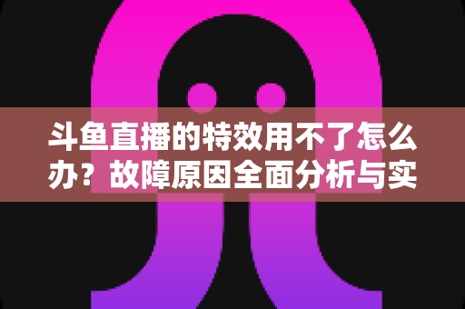 斗鱼直播的特效用不了怎么办?故障原因全面分析与实用修复方案大全 斗鱼直播的特效用不了怎么办?故障原因全面分析与实用修复方案大全