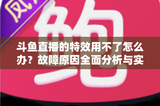 斗鱼直播的特效用不了怎么办?故障原因全面分析与实用修复方案大全 斗鱼直播的特效用不了怎么办?故障原因全面分析与实用修复方案大全