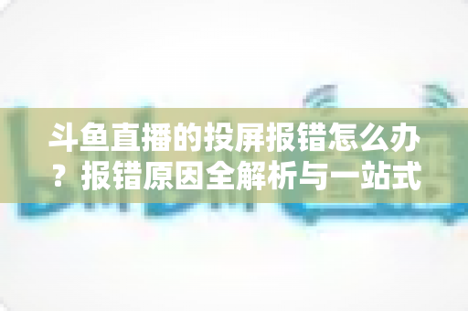 斗鱼直播的投屏报错怎么办？报错原因全解析与一站式解决指南，助您轻松畅享大屏观赛体验