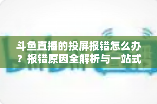 斗鱼直播的投屏报错怎么办？报错原因全解析与一站式解决指南，助您轻松畅享大屏观赛体验