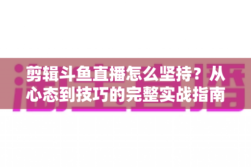 剪辑斗鱼直播怎么坚持？从心态到技巧的完整实战指南，帮你告别三分钟热度