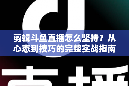剪辑斗鱼直播怎么坚持？从心态到技巧的完整实战指南，帮你告别三分钟热度