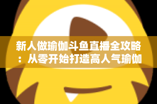 新人做瑜伽斗鱼直播全攻略:从零开始打造高人气瑜伽直播间的实用指南 新人做瑜伽斗鱼直播全攻略:从零开始打造高人气瑜伽直播间的实用指南